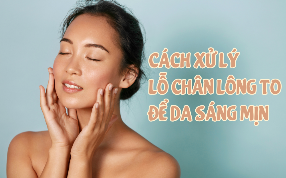 CÁCH XỬ LÝ LỖ CHÂN LÔNG TO – BÍ KÍP CHĂM SÓC DA SÁNG MỊN