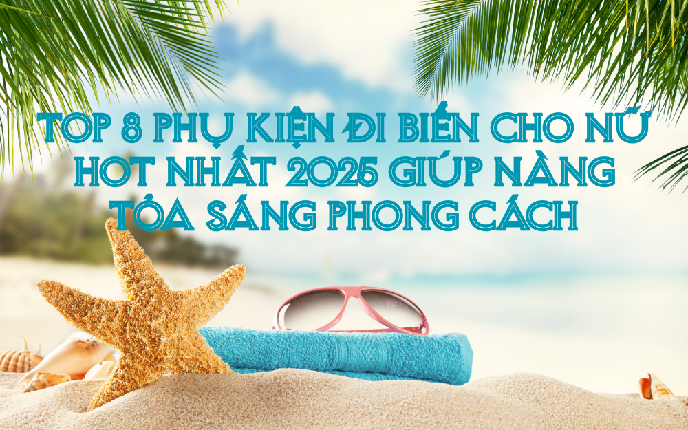 TOP 8 PHỤ KIỆN ĐI BIỂN CHO NỮ HOT NHẤT 2025 GIÚP NÀNG TỎA SÁNG PHONG CÁCH
